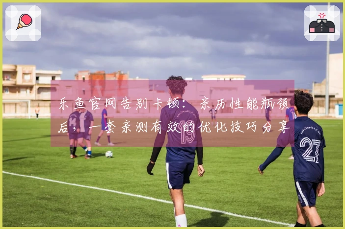 乐鱼官网告别卡顿：亲历性能瓶颈后，一套亲测有效的优化技巧分享