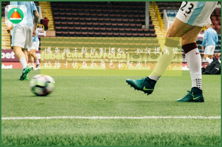 博鱼抽卡新机制揭秘：如何提高你的抽卡收益和角色获取率！